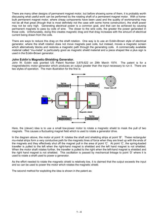 There are many other designs of permanent magnet motor, but before showing some of them, it is probably worth
discussing what useful work can be performed by the rotating shaft of a permanent magnet motor. With a home-
built permanent magnet motor, where cheap components have been used and the quality of workmanship may
not be all that great (though that is most definitely not the case with some home construction), the shaft power
may not be very high. Generating electrical power is a common goal, and that can be achieved by causing
permanent magnets to pass by coils of wire. The closer to the wire coils, the greater the power generated in
those coils. Unfortunately, doing this creates magnetic drag and that drag increases with the amount of electrical
current being drawn from the coils.

There are ways to reduce this drag on the shaft rotation. One way is to use an Ecklin-Brown style of electrical
generator, where the shaft rotation does not move magnets past coils, but instead, moves a magnetic screen
which alternatively blocks and restores a magnetic path through the generating coils. A commercially available
material called “mu-metal” is particularly good as magnetic shield material and a piece shaped like a plus sign is
used in the Ecklin-Brown generator.

John Ecklin’s Magnetic-Shielding Generator.
John W. Ecklin was granted US Patent Number 3,879,622 on 29th March 1974. The patent is for a
magnet/electric motor generator which produces an output greater than the input necessary to run it. There are
two styles of operation. The main illustration for the first is:




Here, the (clever) idea is to use a small low-power motor to rotate a magnetic shield to mask the pull of two
magnets. This causes a fluctuating magnet field which is used to rotate a generator drive.

In the diagram above, the motor at point ‘A’ rotates the shaft and shielding strips at point ‘B”. These rectangular
mu-metal strips form a very conductive path for the magnetic lines of force when they are lined up with the ends of
the magnets and they effectively shut off the magnet pull in the area of point ‘C’. At point ‘C’, the spring-loaded
traveller is pulled to the left when the right-hand magnet is shielded and the left hand magnet is not shielded.
When the motor shaft rotates further, the traveller is pulled to the right when the left-hand magnet is shielded and
the right hand magnet is not shielded. This oscillation is passed by mechanical linkage to point ‘D’ where it is
used to rotate a shaft used to power a generator.

As the effort needed to rotate the magnetic shield is relatively low, it is claimed that the output exceeds the input
and so can be used to power the motor which rotates the magnetic shield.

The second method for exploiting the idea is shown in the patent as:




                                                        1-4
 