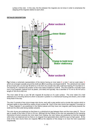 surface of the rotor. In this view, the fins between the magnets are not show in order to emphasise the
        stepping of the magnets relative to each other.



DETAILED DESCRIPTION




Fig.1 shows a schematic representation of the device having an inner stator 2, a rotor 1 and an outer stator 3,
which are arranged coaxially around the shaft axis 50 of a pivoting rod-shaped shaft 5. The cylindrical inner stator
2 has at each end, an end cap 13 which is in the form of a circular disc with a ball-race bearing 11 mounted on it.
The bearing 11, maintains the position of the inner stator 2 relative to shaft 5. The drive shaft 5 is normally made
from a non-magnetic material such as plastic, (not steel) and typically, has a diameter of 10 mm to 40 mm and a
length of 100 mm to 400 mm.

The inner stator 2 has a core 12 with magnets 8 mounted on it’s outer surface. The inner stator 2 is held
stationary by a mounting device 4, which is secured in position in a mechanical housing (not shown), and is held
firmly fixed in this way.

The rotor 1 consists of two mirror-image rotor drums, each with a pipe section and a circular disc section which is
clamped rigidly to drive shaft 5 by means of grub screws 10. Each of the rotor drums has magnets 7 mounted on
it. These magnets 7, are positioned in five distinct places and they have one magnetic pole facing towards the
shaft and the other pole facing radially outwards.

The rotor drums are positioned so that there is a cylindrical air gap between them and the inner stator 2. This air
gap is usually of the order of 3mm to 50 mm. Although the two halves of the rotor are separated by the clamping
mechanism 4 which prevents the inner stator from rotating, the rotor halves are positioned so that the magnets
within them are balanced and so there is no irregular force generated when shaft 5 is spun at high speed. At the
ends of the rotor drums there are magnets 700 as the objective of this design is to have the rotor suspended
magnetically.

                                                       1 - 43
 