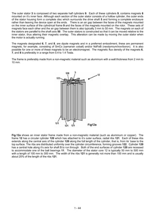 The outer stator 3 is composed of two separate half cylinders 9. Each of these cylinders 9, contains magnets 6
mounted on it’s inner face. Although each section of the outer stator consists of a hollow cylinder, the outer ends
of the stator housing form a complete disc which surrounds the drive shaft 5 and forming a complete enclosure
rather than leaving the device open at the ends. There is an air gap between the faces of the magnets mounted
on the inner surface of the cylindrical frame 9 and the faces of the magnets mounted on the rotor. These sets of
magnets face each other and the air gap between them is also typically 3 mm to 50 mm. The magnets on each of
the stators are parallel to the shaft axis 50. The outer stators is constructed so that it can be moved relative to the
inner stator, thus altering their magnetic overlap. This alteration can be made by moving the outer stator when
the motor is actually running.

The magnets designated 6, 7, and 8, are dipole magnets and in a preferred embodiment, these are permanent
magnets, for example, consisting of SmCo (samarian cobalt) and/or NdFeB (neodymium/iron/boron). It is also
possible for one or more of these magnets to be an electromagnet. The magnetic flux density of the magnets 6,
7, and 8 is preferably in a range from 0.4 to 1.4 Tesla.

The frame is preferably made from a non-magnetic material such as aluminium with a wall thickness from 2 mm to
10 mm.




Fig.12a shows an inner stator frame made from a non-magnetic material (such as aluminium or copper). The
frame 12 has a circular cylinder 120 which has attached to it’s outer surface, radial ribs 121. Each of these ribs
extends along the central axis of the cylinder 120 along the full length of the cylinder, that is, from its’ base to the
top surface. The ribs are distributed uniformly over the cylinder circumference, forming grooves 122. Cylinder 120
has a central hole along it’s axis for shaft 5 to run through. Both of the end surfaces of cylinder 120 are recessed
to accommodate one of the ball bearings 11. The diameter of the stator core 12 is typically 50 mm to 500 mm
with a length of 100 mm to 300 mm. The width of the ribs 121 is generally not more than 100 mm and is usually
about 20% of the length of the ribs 121.




                                                        1 - 44
 