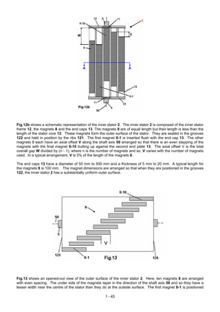 Fig.12b shows a schematic representation of the inner stator 2. The inner stator 2 is composed of the inner stator
frame 12, the magnets 8 and the end caps 13. The magnets 8 are of equal length but their length is less than the
length of the stator core 12. These magnets form the outer surface of the stator. They are seated in the grooves
122 and held in position by the ribs 121. The first magnet 8-1 is inserted flush with the end cap 13. The other
magnets 8 each have an axial offset V along the shaft axis 50 arranged so that there is an even stepping of the
magnets with the final magnet 8-10 butting up against the second end plate 13. The axial offset V is the total
overall gap W divided by (n - 1), where n is the number of magnets and so, V varies with the number of magnets
used. In a typical arrangement, V is 5% of the length of the magnets 8.

The end caps 13 have a diameter of 50 mm to 500 mm and a thickness of 5 mm to 20 mm. A typical length for
the magnets 8 is 100 mm. The magnet dimensions are arranged so that when they are positioned in the grooves
122, the inner stator 2 has a substantially uniform outer surface.




Fig.13 shows an opened-out view of the outer surface of the inner stator 2. Here, ten magnets 8 are arranged
with even spacing. The under side of the magnets taper in the direction of the shaft axis 50 and so they have a
lesser width near the centre of the stator than they do at the outside surface. The first magnet 8-1 is positioned

                                                      1 - 45
 