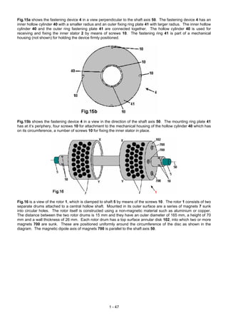 Fig.15a shows the fastening device 4 in a view perpendicular to the shaft axis 50. The fastening device 4 has an
inner hollow cylinder 40 with a smaller radius and an outer fixing ring plate 41 with larger radius. The inner hollow
cylinder 40 and the outer ring fastening plate 41 are connected together. The hollow cylinder 40 is used for
receiving and fixing the inner stator 2 by means of screws 10. The fastening ring 41 is part of a mechanical
housing (not shown) for holding the device firmly positioned.




Fig.15b shows the fastening device 4 in a view in the direction of the shaft axis 50. The mounting ring plate 41
has at it’s periphery, four screws 10 for attachment to the mechanical housing of the hollow cylinder 40 which has
on its circumference, a number of screws 10 for fixing the inner stator in place.




Fig.16 is a view of the rotor 1, which is clamped to shaft 5 by means of the screws 10. The rotor 1 consists of two
separate drums attached to a central hollow shaft. Mounted in its outer surface are a series of magnets 7 sunk
into circular holes. The rotor itself is constructed using a non-magnetic material such as aluminium or copper.
The distance between the two rotor drums is 15 mm and they have an outer diameter of 165 mm, a height of 70
mm and a wall thickness of 26 mm. Each rotor drum has a top surface annular disk 102, into which two or more
magnets 700 are sunk. These are positioned uniformly around the circumference of the disc as shown in the
diagram. The magnetic dipole axis of magnets 700 is parallel to the shaft axis 50.




                                                       1 - 47
 