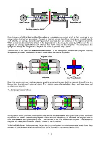 Here, the same shielding idea is utilised to produce a reciprocating movement which is then converted to two
rotary motions to drive two generators. The pair of magnets ‘A’ are placed in a housing and pressed towards
each other by two springs. When the springs are fully extended, they are just clear of the magnetic shield ‘B’.
When a small electric motor (not shown in the diagram) moves the magnetic shield out of the way, the two
magnets are strongly repelled from each other as their North poles are close together. This compresses the
springs and through the linkages at ‘C’ they turn two shafts to generate output power.

A modification of this idea is the Ecklin-Brown Generator. In this arrangement, the movable magnetic shielding
arrangement provides a direct electrical output rather than a mechanical movement:




Here, the same motor and rotating magnetic shield arrangement is used, but the magnetic lines of force are
blocked from flowing through a central I-piece. This I-piece is made of laminated iron slivers and has a pickup coil
or coils wound around it.

The device operates as follows:




In the position shown on the left, the magnetic lines of force flow downwards through the pickup coils. When the
motor shaft has rotated a further ninety degrees, the situation on the right occurs and there, the magnetic lines of
force flow upwards through the pickup coils. This is shown by the blue arrows in the diagram. This reversal of
magnetic flux takes place four times for every rotation of the motor shaft.

While the Ecklin-Brown design assumes that an electric motor is used to rotate the mu-metal shield, there does
not seem to be any reason why the rotation should not be done with a permanent magnet motor.



                                                       1-5
 