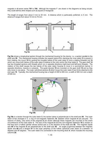 magnets in all seven series 701 to 708. Although the magnets 7 are shown in the diagrams as being circular,
they could well be other shapes such as square or hexagonal.

The length d ranges from about 3 mm to 50 mm. A distance which is particularly preferred, is 5 mm. The
distance f ranges from about 10 mm to 70 mm.




Fig.19a shows a longitudinal section through the mechanical housing for the device, i.e. a section parallel to the
shaft axis 50. The mechanical housing includes the support piece 4 for clamping the inner stator 2 to prevent it
from rotating, the mount 19 for guiding the movable halves of the outer stator 3, and a rotating threaded rod 14
which can move both halves of the outer stator 3 relative to the rotor and/or the inner stator 2. The gear shaft 14
has two threaded sections with threads which run in opposite directions (right-hand and left-hand threads). The
rotation of this shaft causes the two halves of the outer stator housing to move in a symmetrical manner in
opposite directions, inwards or outwards. The guide devices 19 are mounted on the gear shaft 14 and so they
only move in one plane. The outer cylindrical sections 9 which house the outer stator 3 are firmly attached to the
end caps 19. Typically, this mechanical housing has a height of 400 to 600 mm, a width of 400 mm and a depth
of 530 mm.




Fig.19b is a section through the outer stator 3, the section plane is perpendicular to the shaft axis 50. The outer
stator 3 has arranged in it, a ring of non-magnetic fasteners 18, between which magnets 6 are secured. For
reasons of clarity, only some of the magnets 6 are shown although these magnets are mounted on the entire
circumference of the outer stator 3. The size of the magnets 6 and the non-magnetic fasteners 18 is chosen so
that they form a hollow cylinder whose central axis is in the direction of the shaft axis 50. The magnetic dipole
axis 60 of the magnets 6 are perpendicular to the shaft axis 50. An angle γ [gamma] between the magnetic
dipole axis 60 and a tangent 61 to the outer periphery of the hollow cylindrical outer stator 3 is between 14
degrees and 90 degrees. The outer stator 3 is connected to the mounting block 4, which includes the mounting
columns 20.
                                                       1 - 50
 