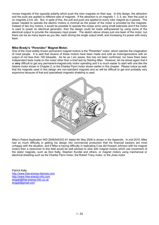 moves magnets of the opposite polarity which push the rotor magnets on their way. In this design, the attraction
and the push are applied to different sets of magnets. If the attraction is on magnets 1, 3, 5, etc. then the push is
on magnets 2,4,6, etc. But, in spite of this, the pull and push are applied to every rotor magnet as it passes. The
power needed to operate the electric motors is minimal as the power of the motor is provided by the magnets.
Instead of two tiny motors, it would be possible to operate the rocker arms using small solenoids and if the motor
is used to power an electrical generator, then the design could be made self-powered by using some of the
electrical output to provide the necessary input power. The sketch above shows just one layer of the motor, but
there can be as many layers as you like, each driving the single output shaft, and increasing it’s power with every
layer.


Mike Brady’s “Perendev” Magnet Motor.
One of the most widely known permanent magnet motors is the "Perendev" motor, which catches the imagination
of most people. It is said that dozens of these motors have been made and sold as motor/generators with an
output of not less than 100 kilowatts. As far as I am aware, this has not been confirmed, nor have there been
independent tests made on the motor other than a brief test by Sterling Allan. However, let me stress again that it
is very difficult to get any permanent-magnet-only motor operating and it is much easier to start with one like the
Adams motor shown in Chapter 2, or the Charles Flynn motor shown earlier in this chapter. Please notice as well,
that the magnets used in this design are non-standard magnets and so will be difficult to get and probably very
expensive because of that and specialised magnetic shielding is used.




Mike’s Patent Application WO 2006/045333 A1 dated 4th May 2006 is shown in the Appendix. In mid 2010, Mike
had so much difficulty in getting his design into commercial production that his financial backers are most
unhappy with the situation, and if Mike is having difficulty in replicating it (as did Howard Johnson with his magnet
motor) then a newcomer to this field would be well advised to stick with magnet motors which use movement of
the stator magnets, such as Don Kelly, Stephen Kundel and others, or magnet motors using mechanical or
electrical shielding such as the Charles Flynn motor, the Robert Tracy motor, or the Jines motor.




Patrick Kelly
http://www.free-energy-devices.com
http://www.free-energy-info.com
engpjk@free-energy-info.co.uk
engpjk@gmail.com




                                                       1 - 52
 