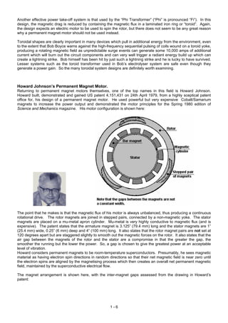Another effective power take-off system is that used by the “Phi Transformer” (“Phi” is pronounced “Fi”). In this
design, the magnetic drag is reduced by containing the magnetic flux in a laminated iron ring or “toroid”. Again,
the design expects an electric motor to be used to spin the rotor, but there does not seem to be any great reason
why a permanent magnet motor should not be used instead.

Toroidal shapes are clearly important in many devices which pull in additional energy from the environment, even
to the extent that Bob Boyce warns against the high-frequency sequential pulsing of coils wound on a toroid yoke,
producing a rotating magnetic field as unpredictable surge events can generate some 10,000 amps of additional
current which will burn out the circuit components and can very well trigger a radiant energy build up which can
create a lightning strike. Bob himself has been hit by just such a lightning strike and he is lucky to have survived.
Lesser systems such as the toroid transformer used in Bob’s electrolyser system are safe even though they
generate a power gain. So the many toroidal system designs are definitely worth examining.



Howard Johnson’s Permanent Magnet Motor.
Returning to permanent magnet motors themselves, one of the top names in this field is Howard Johnson.
Howard built, demonstrated and gained US patent 4,151,431 on 24th April 1979, from a highly sceptical patent
office for, his design of a permanent magnet motor. He used powerful but very expensive Cobalt/Samarium
magnets to increase the power output and demonstrated the motor principles for the Spring 1980 edition of
Science and Mechanics magazine. His motor configuration is shown here:




The point that he makes is that the magnetic flux of his motor is always unbalanced, thus producing a continuous
rotational drive. The rotor magnets are joined in stepped pairs, connected by a non-magnetic yoke. The stator
magnets are placed on a mu-metal apron cylinder. Mu-metal is very highly conductive to magnetic flux (and is
expensive). The patent states that the armature magnet is 3.125” (79.4 mm) long and the stator magnets are 1”
(25.4 mm) wide, 0.25” (6 mm) deep and 4” (100 mm) long. It also states that the rotor magnet pairs are not set at
120 degrees apart but are staggered slightly to smooth out the magnetic forces on the rotor. It also states that the
air gap between the magnets of the rotor and the stator are a compromise in that the greater the gap, the
smoother the running but the lower the power. So, a gap is chosen to give the greatest power at an acceptable
level of vibration.
Howard considers permanent magnets to be room-temperature superconductors. Presumably, he sees magnetic
material as having electron spin directions in random directions so that their net magnetic field is near zero until
the electron spins are aligned by the magnetising process which then creates an overall net permanent magnetic
field, maintained by the superconductive electrical flow.

The magnet arrangement is shown here, with the inter-magnet gaps assessed from the drawing in Howard’s
patent:




                                                        1-6
 