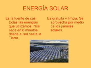 ENERGÍA SOLAR Es la fuente de casi todas las energías que utilizamos. Nos llega en 8 minutos desde el sol hasta la Tierra. Es gratuita y limpia. Se aprovecha por medio de los paneles solares. 