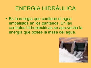 ENERGÍA HIDRÁULICA Es la energía que contiene el agua embalsada en los pantanos. En las centrales hidroeléctricas se aprovecha la energía que posee la masa del agua. 