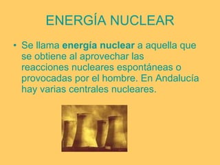 ENERGÍA NUCLEAR Se llama  energía nuclear  a aquella que se obtiene al aprovechar las  reacciones nucleares  espontáneas o provocadas por el hombre. En Andalucía hay varias centrales nucleares. 