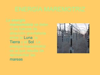 ENERGÍA MAREMOTRIZ La  energía mareomotriz  se debe a las fuerzas de atracción gravitatoria entre la  Luna , la  Tierra  y el  Sol . La energía mareomotriz es la que resulta de aprovechar las  mareas   