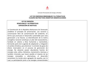 Comisión Permanente de Energía y Petróleo
LEY DE ENERGÍAS RENOVABLES Y ALTERNATIVAS
CUADRO MATRIZ PARA INSERTAR OBSERVACIONES
LEY DE ENERGÍAS
RENOVABLES Y ALTERNATIVAS
EXPOSICIÓN DE MOTIVOS
La Constitución de la República Bolivariana de Venezuela
establece el precepto de preservación, uso racional y
conservación libre de contaminación del ambiente, en
forma que promueva el desarrollo sustentable para esta
generación y las futuras. La diversificación de la matriz
energética nacional constituye un pilar del ecosocialismo,
fundado en valores y ética humanista y nacionalista,
formando parte de la agenda de adaptaciòn y mitigación
al cambio climático, para disminuir la emisión de gases de
efecto invernadero en el proceso de generación de
energía. No obstante poseer abundantes fuentes de
energías solar, eólica, hidráulica, mareomotriz, biomasa y
también minerales que hacen posible el impulso de las
energías renovables y alternativas; el desarrollo
venezolano ha tenido poco agregado de aquellas, por lo
cual, su participación junto a las energías convencionales
 