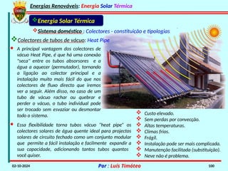 Energias Renováveis: Energia Solar Térmica
02-10-2024 Por : Luís Timóteo 100
Sistema doméstico : Colectores - constituição e tipologias
Energia Solar Térmica
 Custo elevado.
 Sem perdas por convecção.
 Altas temperaturas.
 Climas frios.
 Frágil.
 Instalação pode ser mais complicada.
 Manutenção facilitada (substituição).
 Neve não é problema.
· A principal vantagem dos colectores de
vácuo Heat Pipe, é que há uma conexão
"seca" entre os tubos absorsores e a
água a aquecer (permutador), tornando
a ligação ao colector principal e a
instalação muito mais fácil do que nos
colectores de fluxo directo que iremos
ver a seguir. Além disso, no caso de um
tubo de vácuo rachar ou quebrar e
perder o vácuo, o tubo individual pode
ser trocado sem esvaziar ou desmontar
todo o sistema.
· Essa flexibilidade torna tubos vácuo “heat pipe” os
colectores solares de água quente ideal para projectos
solares de circuito fechado como um conjunto modular
que permite a fácil instalação e facilmente expandir a
sua capacidade, adicionando tantos tubos quantos
você quiser.
Colectores de tubos de vácuo: Heat Pipe
 