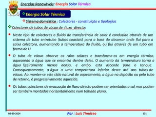Energias Renováveis: Energia Solar Térmica
02-10-2024 Por : Luís Timóteo 101
Sistema doméstico : Colectores - constituição e tipologias
Colectores de tubos de vácuo de fluxo directo:
Energia Solar Térmica
· Neste tipo de colectores o fluido de transferência de calor é conduzido através de um
sistema de tubo entretubo (tubos coaxiais) para a base do absorsor onde flui para a
caixa colectora, aumentando a temperatura do fluído, ou flui através de um tubo em
forma de U.
· Os tubos colectores de evacuação de fluxo directo podem ser orientados a sul mas podem
ser também montados horizontalmente num telhado plano.
· O tubo de vácuo absorve os raios solares e transforma-os em energia térmica,
aquecendo a água que se encontra dentro deles. O aumento da temperatura torna a
água ligeiramente menos densa, e então, esta ascende para o tanque.
Consequentemente, a água a uma temperatura inferior desce até aos tubos de
vácuo. Ao manter-se este ciclo natural de aquecimento, a água no depósito ou pelo tubo
de retorno, é progressivamente aquecida.
 
