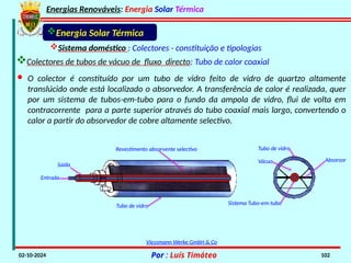 Energias Renováveis: Energia Solar Térmica
02-10-2024 Por : Luís Timóteo 102
· O colector é constituído por um tubo de vidro feito de vidro de quartzo altamente
translúcido onde está localizado o absorvedor. A transferência de calor é realizada, quer
por um sistema de tubos-em-tubo para o fundo da ampola de vidro, flui de volta em
contracorrente para a parte superior através do tubo coaxial mais largo, convertendo o
calor a partir do absorvedor de cobre altamente selectivo.
Energia Solar Térmica
Sistema doméstico : Colectores - constituição e tipologias
Colectores de tubos de vácuo de fluxo directo: Tubo de calor coaxial
Saída
Entrada
Revestimento absorvente selectivo
Tubo de vidro
Vácuo
Tubo de vidro
Absorsor
Sistema Tubo-em-tubo
Viessmann Werke GmbH & Co
 