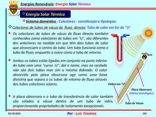 Energias Renováveis: Energia Solar Térmica
02-10-2024 Por : Luís Timóteo 105
Sistema doméstico : Colectores - constituição e tipologias
· Os colectores de tubos de vácuo de fluxo directo também
conhecidos como colectores de tubos em "U", são diferentes
dos anteriores na medida em que têm dois tubos de calor
que atravessam o centro do tubo. Um tubo funciona como o
tubo de fluxo, enquanto o outro como o tubo de retorno.
· Ambos os tubos estão ligadas em conjunto na parte inferior
do tubo com uma "curva -U", daí o nome, mas na verdade
não são dois tubos mas sim o mesmo dobrado. O calor
absorvido pela placa absorsora age como uma faixa
divisória que separa o os tubos de retorno de fluxo através
dos tubos colectores solares.
· A placa absorsora e o tubo de transferência de calor também
são selados a vácuo dentro de um tubo de vidro,
proporcionando propriedades de isolamento excepcionais.
Placa Absorsora
(Várias tecnologias)
Tubo de Vácuo
Dobra em “U”
Energia Solar Térmica
Colectores de tubos de vácuo de fluxo directo: Tubo de calor em for de “U”
 