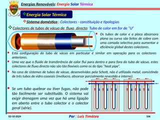 Energias Renováveis: Energia Solar Térmica
02-10-2024 Por : Luís Timóteo 106
Sistema doméstico : Colectores - constituição e tipologias
Energia Solar Térmica
· Esta configuração do tubo de vácuo em particular é similar em operação para os colectores
anteriores.
· Os tubos de calor e a placa absorsora
plana ou curva são feitos de cobre com
uma camada selectiva para aumentar a
eficiência global destes colectores.
· Se um tubo quebrar ou tiver fugas, não pode
tão facilmente ser substituído. O sistema vai
exigir drenagem uma vez que há uma ligação
em aberto entre o tubo colector e o colector
geral (série).
· Uma vez que o fluido de transferência de calor flui para dentro e para fora do tubo de vácuo, estes
colectores de fluxo directo não são tão flexíveis como os do tipo “heat pipe”.
· No caso de sistemas de tubos de vácuo, desenvolvidos pela Schott, não é utilizado metal, consistindo
de três tubos de vidro coaxiais (invólucro, absorsor parcialmente revestido e interno).
Colectores de tubos de vácuo de fluxo directo: Tubo de calor em for de “U”
 