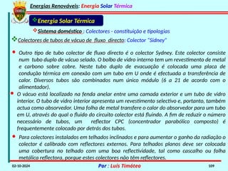 Energias Renováveis: Energia Solar Térmica
02-10-2024 Por : Luís Timóteo 109
· Outro tipo de tubo colector de fluxo directo é o colector Sydney. Este colector consiste
num tubo duplo de vácuo selado. O bolbo de vidro interno tem um revestimento de metal
e carbono sobre cobre. Neste tubo duplo de evacuação é colocada uma placa de
condução térmica em conexão com um tubo em U onde é efectuada a transferência de
calor. Diversos tubos são combinados num único módulo (6 a 21 de acordo com o
alimentador).
Sistema doméstico : Colectores - constituição e tipologias
Energia Solar Térmica
Colectores de tubos de vácuo de fluxo directo: Colector “Sidney”
· Para colectores instalados em telhados inclinados e para aumentar o ganho da radiação o
colector é calibrado com reflectores externos. Para telhados planos deve ser colocada
uma cobertura no telhado com uma boa reflectividade, tal como cascalho ou folha
metálica reflectora, porque estes colectores não têm reflectores.
· O vácuo está localizado na fenda anelar entre uma camada exterior e um tubo de vidro
interior. O tubo de vidro interior apresenta um revestimento selectivo e, portanto, também
actua como absorvedor. Uma folha de metal transfere o calor do absorvedor para um tubo
em U, através do qual o fluido do circuito colector está fluindo. A fim de reduzir o número
necessário de tubos, um reflector CPC (concentrador parabólico composto) é
frequentemente colocado por detrás dos tubos.
 