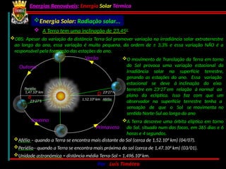 Energias Renováveis: Energia Solar Térmica
02-10-2024 Por : Luís Timóteo 11
Afélio – quando a Terra se encontra mais distante do Sol (cerca de 1,52.108
km) (04/07).
Periélio– quando a Terra se encontra mais próxima do sol (cerca de 1,47.108
km) (03/01).
Unidade astronómica = distância média Terra-Sol = 1,496.108
km.
O movimento de Translação da Terra em torno
do Sol provoca uma variação estacional da
irradiância solar na superfície terrestre,
gerando as estações do ano. Essa variação
estacional se deve à inclinação do eixo
terrestre em 23o
27´em relação à normal ao
plano da eclíptica. Isso faz com que um
observador na superfície terrestre tenha a
sensação de que o Sol se movimenta no
sentido Norte-Sul ao longo do ano
Verão
Outono
Primavera
Inverno
1,52.108
km Afélio
D
1,47.108
km
Periélio
d
23o
27’N
23o
27’S
Energia Solar: Radiação solar...
A Terra descreve uma órbita elíptica em torno
do Sol, situado num dos focos, em 365 dias e 6
horas e 4 segundos.
OBS: Apesar da variação da distância Terra-Sol promover variação na irradiância solar extraterrestre
ao longo do ano, essa variação é muito pequena, da ordem de ± 3,3% e essa variação NÃO é a
responsável pela formação das estações do ano.
 A Terra tem uma inclinação de 23,450
do ano
 