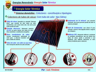 Energias Renováveis: Energia Solar Térmica
02-10-2024 Por : Luís Timóteo 111
Sistema doméstico : Colectores - constituição e tipologias
Colectores de tubos de vácuo: Com tubo de calor tipo Sidney
Energia Solar Térmica
Tubos de vácuo: baseados no princípio “thermos
flash”, que consiste de dois tubos de vidro
concêntricos, com vácuo entre eles. Isto serve para
evitar perdas de calor.

Camada absorsora: Altamente selectiva
(Al/AlN) na parte interior dos tubos de vidro.
Para maximizar o rendimento energético.

Placa transferência de calor:
Fornece transferência optimizada de
calor para o absorsor transferir calor
para o fluido do sistema.

Tubos de calor em cobre ou aço inox:
Para transporte efectivo do calor extraído.

Isolamento de lã mineral: com alumínio
laminado. Serve para prevenir perdas de calor no
colector principal..

Anel de Compressão: com 12mm ∅ para
entrada e retorno. Para ligações fáceis e seguras
das tubagens.

Reflector CPC: altamente reflector e resistente
ás condições atmosféricas, que por detrás dos
tubos de vácuo, ajuda a aumentar a sua
eficiência. Este reflector direcciona os raios
solares incidentes para o absorsor.

 