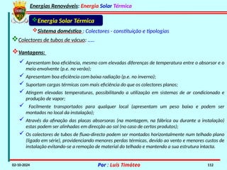Energias Renováveis: Energia Solar Térmica
02-10-2024 Por : Luís Timóteo 112
Sistema doméstico : Colectores - constituição e tipologias
Colectores de tubos de vácuo: …..
Energia Solar Térmica
Vantagens:
 Apresentam boa eficiência, mesmo com elevadas diferenças de temperatura entre o absorsor e o
meio envolvente (p.e. no verão);
 Apresentam boa eficiência com baixa radiação (p.e. no inverno);
 Suportam cargas térmicas com mais eficiência do que os colectores planos;
 Atingem elevadas temperaturas, possibilitando a utilização em sistemas de ar condicionado e
produção de vapor;
 Facilmente transportados para qualquer local (apresentam um peso baixo e podem ser
montados no local da instalação);
 Através da afinação das placas absorsoras (na montagem, na fábrica ou durante a instalação)
estas podem ser alinhadas em direcção ao sol (no caso de certos produtos);
 Os colectores de tubos de fluxo-directo podem ser montados horizontalmente num telhado plano
(ligado em série), providenciando menores perdas térmicas, devido ao vento e menores custos de
instalação evitando-se a remoção de material do telhado e mantendo a sua estrutura intacta.
 