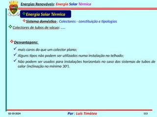 Energias Renováveis: Energia Solar Térmica
02-10-2024 Por : Luís Timóteo 113
Sistema doméstico : Colectores - constituição e tipologias
Colectores de tubos de vácuo: …..
Energia Solar Térmica
Desvantagens:
mais caros do que um colector plano;
Alguns tipos não podem ser utilizados numa instalação no telhado;
Não podem ser usados para instalações horizontais no caso dos sistemas de tubos de
calor (inclinação no mínimo 300
).
 
