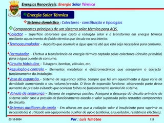 Energias Renováveis: Energia Solar Térmica
02-10-2024 Por : Luís Timóteo 115
Sistema doméstico : Colectores - constituição e tipologias
Componentes principais de um sistema solar térmico para AQS
Energia Solar Térmica
·Colector – Superfície absorsora que capta a radiação solar e a transforma em energia térmica
mediante aquecimento do fluido térmico que circula no seu interior.
·Termoacumulador – depósito que acumula a água quente até que esta seja necessária para consumo.
·Permutador – Efectua a transferência da energia térmica captada pelos colectores (circuito primário)
para a água quente de consumo.
·Circuito hidráulico – Tubagens, bombas, válvulas, etc.
·Regulação e controlo – Elementos mecânicos e electromecânicos que asseguram o correcto
funcionamento da instalação.
·Vaso de expansão – Sistema de segurança activo. Sempre que há um aquecimento a água varia de
densidade aumentando o seu volume/pressão. O Vaso de expansão funciona absorvendo parte desse
aumento de pressão evitando que ocorram falhas no funcionamento normal do sistema.
·Válvula de segurança – Sistema de segurança passivo. Assegura a descarga do circuito primário do
sistema solar caso a pressão de funcionamento exceda o valor suportado pelos restantes componentes
do circuito.
·Sistemas auxiliares de apoio – Em alturas em que a radiação solar é insuficiente para suprimir as
necessidades é utilizado um equipamento auxiliar de apoio (caldeira, esquentador, resistência eléctrica).
 