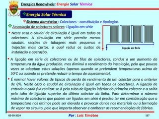 Energias Renováveis: Energia Solar Térmica
02-10-2024 Por : Luís Timóteo 117
Sistema doméstico : Colectores - constituição e tipologias
Associação de colectores solares: Ligação em série
Energia Solar Térmica
· Neste caso o caudal de circulação é igual em todos os
colectores. A circulação em série permite menos
caudais, secções de tubagens mais pequenas e
trajectos mais curtos, o qual reduz os custos de
instalação e operação.
· A ligação em série de colectores ou de filas de colectores, conduz a um aumento da
temperatura da água produzida, mas diminui o rendimento da instalação, pelo que poucas
vezes se adoptam estas soluções (apenas quando se pretendem temperaturas acima de
50o
C ou quando se pretende reduzir o tempo de aquecimento).
· É normal haver valores de típicos de perda de rendimento de um colector para o anterior
de 8%. Neste caso o caudal de circulação é igual em todos os colectores. A ligação de
entrada a cada fila realizar-se-á pelo tubo de ligação inferior do primeiro colector e a saída
pelo tubo de ligação superior do último colector da linha. Para determinar o número
máximo de colectores que podem ser ligados em série é preciso ter em consideração que a
temperatura nos últimos pode ser elevada e provocar danos nos materiais ou a formação
de vapor no circuito, pelo que importa observar e conhecer as recomendações de fábrica.
 