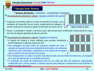 Energias Renováveis: Energia Solar Térmica
02-10-2024 Por : Luís Timóteo 119
Sistema doméstico : Colectores - constituição e tipologias
Associação de colectores solares: Ligação paralelo de canais
Energia Solar Térmica
· A ligação em paralelo poderá ser feita em paralelo de canais, com a
vantagem de necessitar de um menor comprimento de tubagens. O
número máximo de colectores ligado em paralelo de canais será 4.
· Nestes, a instalação é simples e de baixo custo. Apresentam bom rendimento e baixa perda de carga.
Este tipo de ligação depende do tipo de colector.
Associação de colectores solares: Ligação em bateria
· A ligação em bateria é muito utilizada para grandes instalações e
deverá obedecer a algumas regras de arte:
Nas montagens de duas linhas de colectores ligadas em série, a
entrada da segunda linha será realizada directamente, sem nenhuma
válvula de corte intermédia, instalando-se uma válvula de drenagem
para esvaziá-lo em caso de avaria do grupo.
Na instalação deve-se aplicar no ponto mais alto de cada uma das linhas de colectores, um purgador
de ar que permita purgar o ar quando necessário.
A instalação da sonda de temperatura far-se-á na saída da linha de colectores seleccionada,
verificando que o sensor penetre o máximo possível para detectar a temperatura real do fluído no
interior da placa absorsora.
 