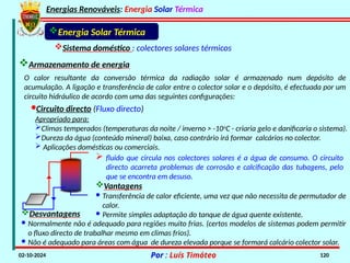 Energias Renováveis: Energia Solar Térmica
02-10-2024 Por : Luís Timóteo 120
Energia Solar Térmica
Sistema doméstico : colectores solares térmicos
Armazenamento de energia
O calor resultante da conversão térmica da radiação solar é armazenado num depósito de
acumulação. A ligação e transferência de calor entre o colector solar e o depósito, é efectuada por um
circuito hidráulico de acordo com uma das seguintes configurações:
·Circuito directo (Fluxo directo)
Apropriado para:
Climas temperados (temperaturas da noite / inverno > -10o
C - criaria gelo e danificaria o sistema).
Dureza da água (conteúdo mineral) baixa, caso contrário irá formar calcários no colector.
 Aplicações domésticas ou comerciais.
 fluido que circula nos colectores solares é a água de consumo. O circuito
directo acarreta problemas de corrosão e calcificação das tubagens, pelo
que se encontra em desuso.
Vantagens
· Transferência de calor eficiente, uma vez que não necessita de permutador de
calor.
· Permite simples adaptação do tanque de água quente existente.
Desvantagens
· Normalmente não é adequado para regiões muito frias. (certos modelos de sistemas podem permitir
o fluxo directo de trabalhar mesmo em climas frios).
· Não é adequado para áreas com água de dureza elevada porque se formará calcário colector solar.
 