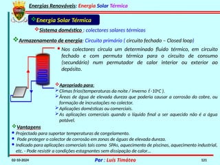 Energias Renováveis: Energia Solar Térmica
02-10-2024 Por : Luís Timóteo 121
Energia Solar Térmica
Sistema doméstico : colectores solares térmicos
Armazenamento de energia: Circuito primário ( circuito fechado – Closed loop)
· Nos colectores circula um determinado fluido térmico, em circuito
fechado e com permuta térmica para o circuito de consumo
(secundário) num permutador de calor interior ou exterior ao
depósito.
Apropriado para:
Climas frios(temperaturas da noite / inverno  -10o
C ).
Áreas de água de elevada dureza que poderia causar a corrosão do cobre, ou
formação de incrustações no colector.
Aplicações domésticas ou comerciais.
As aplicações comerciais quando o líquido final a ser aquecido não é a água
potável.
Vantagens
· Projectado para suportar temperaturas de congelamento.
· Pode proteger o colector de corrosão em zonas de águas de elevada dureza.
· Indicado para aplicações comerciais tais como SPAs, aquecimento de piscinas, aquecimento industrial,
etc. - Pode resistir a condições estagnantes sem dissipação de calor…
 