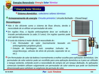 Energias Renováveis: Energia Solar Térmica
02-10-2024 Por : Luís Timóteo 122
Energia Solar Térmica
Sistema doméstico : colectores solares térmicos
Armazenamento de energia: Circuito primário ( circuito fechado – Closed loop)
Desvantagens
· Não é tão eficiente como o sistema de fluxo directo, devido à
necessidade de se utilizar um permutador de calor.
· Em regiões frias, o líquido anticongelante deve ser verificado e
trocado periodicamente (a cada 2-5 anos). Em regiões quentes pode
usar apenas água.
· O custo do sistema é maior devido à necessidade de :
• Um Permutador de calor (normalmente baseado em
anticongelantes propileno glicol).
• Estação de bombagem mais complexa (válvulas de
carga/descarga, válvulas de alívio de pressão, separador de ar,
etc.).
Um Permutador de calor da bobina é normalmente a melhor escolha para aplicações domésticas. Um
permutador de calor exterior pode ser escolhido para uma aplicação doméstica se é para ser utilizado
o tanque existente, evitando assim a necessidade de compra de um tanque dedicado. As aplicações
comerciais também utilizam vulgarmente um permutador de calor externo que pode ser facilmente
dimensionado para satisfazer as exigências da permuta de calor.
 
