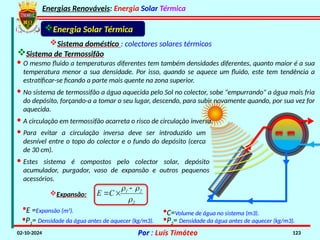 Energias Renováveis: Energia Solar Térmica
02-10-2024 Por : Luís Timóteo 123
Energia Solar Térmica
Sistema doméstico : colectores solares térmicos
Sistema de Termossifão
· Estes sistema é compostos pelo colector solar, depósito
acumulador, purgador, vaso de expansão e outros pequenos
acessórios.
· O mesmo fluido a temperaturas diferentes tem também densidades diferentes, quanto maior é a sua
temperatura menor a sua densidade. Por isso, quando se aquece um fluido, este tem tendência a
estratificar-se ficando a parte mais quente na zona superior.
· No sistema de termossifão a água aquecida pelo Sol no colector, sobe "empurrando" a água mais fria
do depósito, forçando-a a tomar o seu lugar, descendo, para subir novamente quando, por sua vez for
aquecida.
· A circulação em termossifão acarreta o risco de circulação inversa.
· Para evitar a circulação inversa deve ser introduzido um
desnível entre o topo do colector e o fundo do depósito (cerca
de 30 cm).
2
2
1
C
E


 


Ρ1= Densidade da água antes de aquecer (kg/m3).
Expansão:
Ρ2= Densidade da água antes de aquecer (kg/m3).
C=Volume de água no sistema (m3).
E =Expansão (m3
).
 