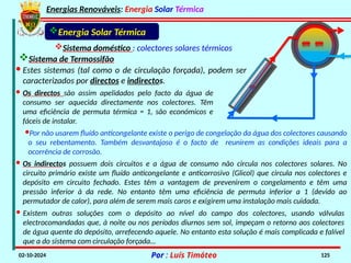 Energias Renováveis: Energia Solar Térmica
02-10-2024 Por : Luís Timóteo 125
Energia Solar Térmica
Sistema doméstico : colectores solares térmicos
· Os directos são assim apelidados pelo facto da água de
consumo ser aquecida directamente nos colectores. Têm
uma eficiência de permuta térmica = 1, são económicos e
fáceis de instalar.
· Estes sistemas (tal como o de circulação forçada), podem ser
caracterizados por directos e indirectos.
·Por não usarem fluído anticongelante existe o perigo de congelação da água dos colectores causando
o seu rebentamento. Também desvantajoso é o facto de reunirem as condições ideais para a
ocorrência de corrosão.
· Os indirectos possuem dois circuitos e a água de consumo não circula nos colectores solares. No
circuito primário existe um fluído anticongelante e anticorrosivo (Glicol) que circula nos colectores e
depósito em circuito fechado. Estes têm a vantagem de prevenirem o congelamento e têm uma
pressão inferior à da rede. No entanto têm uma eficiência de permuta inferior a 1 (devido ao
permutador de calor), para além de serem mais caros e exigirem uma instalação mais cuidada.
Sistema de Termossifão
· Existem outras soluções com o depósito ao nível do campo dos colectores, usando válvulas
electrocomandadas que, à noite ou nos períodos diurnos sem sol, impeçam o retorno aos colectores
de água quente do depósito, arrefecendo aquele. No entanto esta solução é mais complicada e falível
que a do sistema com circulação forçada…
 