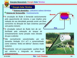 Energias Renováveis: Energia Solar Térmica
02-10-2024 Por : Luís Timóteo 126
· A circulação do fluido é fornecida exclusivamente
pelo aquecimento do mesmo, o que implica uma
redução da sua densidade gerando assim um fluxo
convectivo na direcção do topo (sistemas passivos,
sem partes móveis).
Quente
Frio
Energia Solar Térmica
Sistema doméstico : colectores solares térmicos
Sistema de Termossifão - Funcionamento
· A circulação natural do fluido tem de ser
facilitada pela colocação do tanque de
armazenamento numa posição mais elevada
do que o colector.
· São normalmente caracterizados por um
tamanho limitado (2-4 m²) e comercializado
como sistemas “feitos de fábrica“ (factory made
systems).
· Geralmente tem um esquentador auxiliar (back-
up) eléctrico e integrado no tanque de
armazenamento.
 