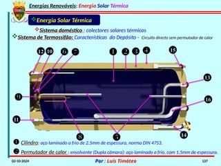 Energias Renováveis: Energia Solar Térmica
02-10-2024 Por : Luís Timóteo 127
    15
12 10  

11
  14
16
13
Energia Solar Térmica
Sistema de Termossifão: Características do Depósito - Circuito directo sem permutador de calor
Sistema doméstico : colectores solares térmicos
 Cilindro: aço laminado a frio de 2.5mm de espessura, norma DIN 4753.
 Permutador de calor : envolvente (Dupla câmara): aço laminado a frio, com 1.5mm de espessura.
 