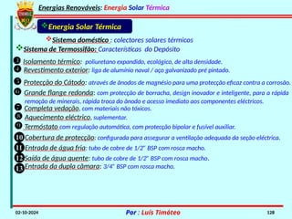 Energias Renováveis: Energia Solar Térmica
02-10-2024 Por : Luís Timóteo 128
Energia Solar Térmica
 Revestimento exterior: liga de alumínio naval / aço galvanizado pré pintado.
 Protecção do Cátodo: através de ânodos de magnésio para uma protecção eficaz contra a corrosão.
 Grande flange redonda: com protecção de borracha, design inovador e inteligente, para a rápida
remoção de minerais, rápida troca do ânodo e acesso imediato aos componentes eléctricos.
 Completa vedação, com materiais não tóxicos.
 Aquecimento eléctrico, suplementar.
 Termóstato com regulação automática, com protecção bipolar e fusível auxiliar.
Cobertura de protecção: configurada para assegurar a ventilação adequada da seção eléctrica.
10
Entrada de água fria: tubo de cobre de 1/2” BSP com rosca macho.
11
Saída de água quente: tubo de cobre de 1/2” BSP com rosca macho.
12
13 Entrada da dupla câmara: 3/4” BSP com rosca macho.
Sistema de Termossifão: Características do Depósito
Sistema doméstico : colectores solares térmicos
 Isolamento térmico: poliuretano expandido, ecológico, de alta densidade.
 