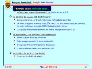 Energias Renováveis: Energia Solar Térmica
02-10-2024 Por : Luís Timóteo 13
 No solstício de inverno (21 de Dezembro)
· O pólo norte tem o seu ângulo máximo de inclinação longe do Sol.
· Em todos os lugares acima de 66.55 N (90-23.45) está na escuridão por 24 horas,
em todos os lugares acima 66.55 S é dia durante 24 horas.
· O Sol passa directamente por cima do Trópico de Capricórnio (23.45 S).
 No equinócio (22 de Março & 22 de Setembro)
· Ambos os pólos estão equidistantes.
· O dia tem exactamente 12 horas de duração.
· O Sol passa directamente por cima do equador.
· O Sol rastreia uma linha recta através do céu.
 No solstício de Verão (22 de Junho)
· O inverso do solstício de inverno.
 A Terra tem uma inclinação de 23,450
- distância do Sol
Energia Solar: Radiação solar...
 