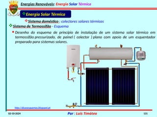 Energias Renováveis: Energia Solar Térmica
02-10-2024 Por : Luís Timóteo 131
Energia Solar Térmica
Sistema doméstico : colectores solares térmicos
Sistema de Termossifão - Esquema
http://dicasesquemas.blogspot.pt
· Desenho do esquema de princípio de instalação de um sistema solar térmico em
termossifão pressurizado, de painel ( colector ) plano com apoio de um esquentador
preparado para sistemas solares.
 