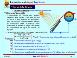 Energias Renováveis: Energia Solar Térmica
02-10-2024 Por : Luís Timóteo 132
Energia Solar Térmica
Sistema doméstico : colectores solares térmicos
· O rendimento do sistema é, deste modo, dado pela relação:
· O desempenho do sistema solar térmico,
composto pelo colector solar, pelo circuito
hidráulico e pelo depósito de acumulação,
pode ser calculado, de forma simples, através
da comparação entre a radiação solar
disponível num período de tempo e o aumento
de temperatura da água no interior do
depósito.
t
t
i
f
p
d
Acol
G
T
T
C
m
.
.
)
.(
. 


Em que:
·m = Representa a massa de água, em [kg].
·Cp = Representa o calor específico a pressão constante da água, igual a 4185.
·Tf =Representa a temperatura final da água, em [ºC].
·Ti = Representa a temperatura inicial da água, em [ºC].
· Gt = Representa a radiação global no plano do colector, em [W/m2],que para um dia com céu
limpo, cerca das 12 h, apresenta valores entre os 800 e os 1000 W/m2.
·Acol = Representa a área colectora (do absorsor) em [m2]
Sistema de Termossifão
 