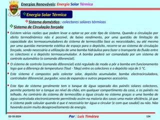 Energias Renováveis: Energia Solar Térmica
02-10-2024 Por : Luís Timóteo 134
· Existem várias razões que podem levar a optar-se por este tipo de sistema. Quando a circulação por
efeito termodinâmico não é possível, de baixo rendimento, por uma questão de limitação da
capacidade dos termoacumuladores do sistema de termossifão face as necessidades, ou até mesmo
por uma questão meramente estética de espaço para o depósito, recorre-se ao sistema de circulação
forçada, sendo necessária a utilização de uma bomba hidráulica para fazer o transporte do fluído entre
os colectores e o depósito termoacumulador. A bomba poderá ser comandada por um sistema de
controle automático (o comando diferencial).
· O sistema de controlo (comando diferencial) está regulado de modo a pôr a bomba em funcionamento
logo que a diferença de temperatura (Tout - Tdep) entre os colectores e o depósito seja de 5 ºC.
· Este sistema é compostos pelo colector solar, depósito acumulador, bomba electrocirculadora,
controlador diferencial, purgador, vaso de expansão e outros pequenos acessórios.
Sistema doméstico : colectores solares térmicos
Sistema de Circulação forçada
Energia Solar Térmica
· Este tipo de sistema geralmente tem o tanque de água separado dos painéis solares colectores,
permite portanto ter o tanque ao nível do chão, em qualquer compartimento da casa, e os painéis no
telhado. Ao contrário do sistema de termossifão a água circula no sistema graças a uma bomba de
água controlada electronicamente permitindo assim na maioria dos casos uma maior eficiência, já que
o sistema pode calcular quando é que é necessário ter água a circular (e com que caudal) ou não. Não
havendo assim muito desaproveitamento de energia.
 