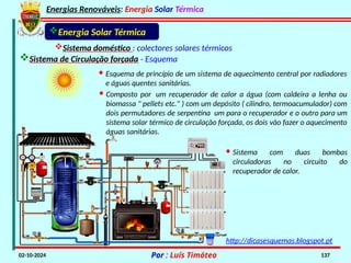Energias Renováveis: Energia Solar Térmica
02-10-2024 Por : Luís Timóteo 137
Sistema doméstico : colectores solares térmicos
Sistema de Circulação forçada - Esquema
Energia Solar Térmica
· Sistema com duas bombas
circuladoras no circuito do
recuperador de calor.
· Esquema de princípio de um sistema de aquecimento central por radiadores
e águas quentes sanitárias.
· Composto por um recuperador de calor a água (com caldeira a lenha ou
biomassa " pellets etc." ) com um depósito ( cilindro, termoacumulador) com
dois permutadores de serpentina um para o recuperador e o outro para um
sistema solar térmico de circulação forçada, os dois vão fazer o aquecimento
águas sanitárias.
http://dicasesquemas.blogspot.pt
 