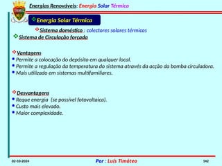 Energias Renováveis: Energia Solar Térmica
02-10-2024 Por : Luís Timóteo 142
Sistema doméstico : colectores solares térmicos
Sistema de Circulação forçada
Energia Solar Térmica
Vantagens
· Permite a colocação do depósito em qualquer local.
· Permite a regulação da temperatura do sistema através da acção da bomba circuladora.
· Mais utilizado em sistemas multifamiliares.
Desvantagens
· Reque energia (se possível fotovoltaica).
· Custo mais elevado.
· Maior complexidade.
 