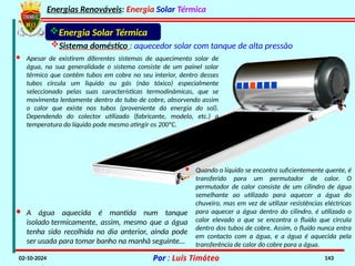 Energias Renováveis: Energia Solar Térmica
02-10-2024 Por : Luís Timóteo 143
Energia Solar Térmica
Sistema doméstico : aquecedor solar com tanque de alta pressão
· Apesar de existirem diferentes sistemas de aquecimento solar de
água, na sua generalidade o sistema consiste de um painel solar
térmico que contêm tubos em cobre no seu interior, dentro desses
tubos circula um liquido ou gás (não tóxico) especialmente
seleccionado pelas suas características termodinâmicas, que se
movimenta lentamente dentro do tubo de cobre, absorvendo assim
o calor que existe nos tubos (proveniente da energia do sol).
Dependendo do colector utilizado (fabricante, modelo, etc.) a
temperatura do líquido pode mesmo atingir os 200ºC.
· Quando o líquido se encontra suficientemente quente, é
transferido para um permutador de calor. O
permutador de calor consiste de um cilindro de água
semelhante ao utilizado para aquecer a água do
chuveiro, mas em vez de utilizar resistências eléctricas
para aquecer a água dentro do cilindro, é utilizado o
calor elevado a que se encontra o fluído que circula
dentro dos tubos de cobre. Assim, o fluído nunca entra
em contacto com a água, e a água é aquecida pela
transferência de calor do cobre para a água.
· A água aquecida é mantida num tanque
isolado termicamente, assim, mesmo que a água
tenha sido recolhida no dia anterior, ainda pode
ser usada para tomar banho na manhã seguinte…
 