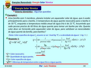 Energias Renováveis: Energia Solar Térmica
02-10-2024 Por : Luís Timóteo 144
Energia Solar Térmica
Sistema doméstico : Algumas questões
· Uma família com 5 membros, planeia instalar um aquecedor solar de água, que é usado
principalmente para o banho. A temperatura da água quente necessária para o banho é
de 50 , enquanto a temperatura média anual de água fria é de 23 . Assumindo que
℃ ℃
cada pessoa precisa de 60 litros de água quente para tomar um banho por dia. Quanto
calor deve ser fornecido pelo aquecedor solar de água, para satisfazer as necessidades
de água quente da família, para banhos?
Exemplo1:
(Nota: Calor específico da água Cp assume-se ser 1 kcal/kg-℃, e a densidade da água é 1 kg / l. )
Resposta 1:
T
C
M
Q p 



•Q = Calor necessário.
•M= Quantidade de água quente.
•Cp= Calor específico da água.
•T= Diferença de temperatura entre a água fria e a água quente.
 
 
dia
kcal
8100
C
23
C
50
C
kg
kcal
1
5pessoas
dia
pessoa
kg
60
C
23
C
50
C
kg
kcal
1
pesssoas
dia
pessoa
l
60
Q




































 5
 