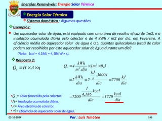 Energias Renováveis: Energia Solar Térmica
02-10-2024 Por : Luís Timóteo 145
Energia Solar Térmica
Sistema doméstico : Algumas questões
Exemplo2:
(Nota: 1cal = 4,186J = 4,186 W × s).
Resposta 2:
•Qc= Calor fornecido pelo colector.
•H= Insolação acumulada diária.
•A= Área efectiva do colector.
•= Eficiência do aquecedor solar de água.
· Um aquecedor solar de água, está equipado com uma área de recolha eficaz de 1m2, e o
insolação acumulada diária pelo colector é de 4 kWh / m2 por dia, em Fevereiro. A
eficiência média do aquecedor solar de água é 0,5, quantas quilocalorias (kcal) de calor
podem ser recolhidas por este aquecedor solar de água durante um dia?



 A
H
Qc
5
0
1m
dia
m
kWh
4
Q 2
2
c ,
.



dia
kJ
7200
dia
3600s
s
kJ
2
dia
kWh
2 


.
dia
kcal
1720
dia
kcal
186
4
1
7200 

,
 