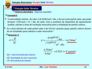 Energias Renováveis: Energia Solar Térmica
02-10-2024 Por : Luís Timóteo 146
Energia Solar Térmica
Sistema doméstico : Algumas questões
Exemplo3:
Resposta 3:
•Qc= Calor fornecido pelo colector.
•Q= Quantidade de calor necessário.
•A= Área efectiva do colector.
· A necessidade mínima de calor é de 8100 kcal / dia, e há um certo painel solar, que pode
fornecer 1720 kcal / m2
/ dia, de calor. Com a ausência de dispositivo de aquecimento
auxiliar, calcular a área de insolação necessária para a instalação de painéis solares.
· Se a área efectiva de cada painel solar é de 0,8 m2, quantos peças painéis solares devem
de ser instalados para colectar o calor necessário?
c
Q
Q
A  2
764m
4
dia
m
kcal
1720
dia
kcal
8100
A ,
2



painéis
6
5,955
0,8m
764m
4,
2
2


 