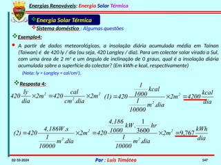 Energias Renováveis: Energia Solar Térmica
02-10-2024 Por : Luís Timóteo 147
Energia Solar Térmica
Sistema doméstico : Algumas questões
Exemplo4:
Resposta 4:
· A partir de dados meteorológicos, a insolação diária acumulada média em Tainan
(Taiwan) é de 420 ly / dia (ou seja, 420 Langley / dia). Para um colector solar virado a Sul,
com uma área de 2 m2
e um ângulo de inclinação de 0 graus, qual é a insolação diária
acumulada sobre a superfície do colector? (Em kWh e kcal, respectivamente)
2
2
2
2m
dia
cm
cal
420
2m
dia
ly
420 


.
(Nota: ly = Langley = cal/cm2
).
dia
kcal
4200
2m
dia
m
10000
1
kcal
1000
1
420
(1) 2
2



.
dia
kWh
2m
dia
m
10000
1
hr
kW
1000
4,186
420
2m
dia
m
10000
1
s
4,186W
420
(2) 2
2
2
2
767
,
9
.
3600
1
.
.
.





 