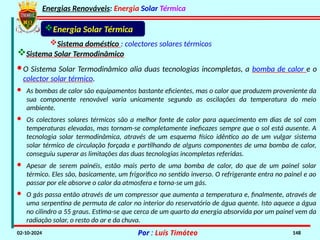 Energias Renováveis: Energia Solar Térmica
02-10-2024 Por : Luís Timóteo 148
Sistema doméstico : colectores solares térmicos
Sistema Solar Termodinâmico
Energia Solar Térmica
· Os colectores solares térmicos são a melhor fonte de calor para aquecimento em dias de sol com
temperaturas elevadas, mas tornam-se completamente ineficazes sempre que o sol está ausente. A
tecnologia solar termodinâmica, através de um esquema físico idêntico ao de um vulgar sistema
solar térmico de circulação forçada e partilhando de alguns componentes de uma bomba de calor,
conseguiu superar as limitações das duas tecnologias incompletas referidas.
·O Sistema Solar Termodinâmico alia duas tecnologias incompletas, a bomba de calor e o
colector solar térmico.
· As bombas de calor são equipamentos bastante eficientes, mas o calor que produzem proveniente da
sua componente renovável varia unicamente segundo as oscilações da temperatura do meio
ambiente.
· O gás passa então através de um compressor que aumenta a temperatura e, finalmente, através de
uma serpentina de permuta de calor no interior do reservatório de água quente. Isto aquece a água
no cilindro a 55 graus. Estima-se que cerca de um quarto da energia absorvida por um painel vem da
radiação solar, o resto do ar e da chuva.
· Apesar de serem painéis, estão mais perto de uma bomba de calor, do que de um painel solar
térmico. Eles são, basicamente, um frigorifico no sentido inverso. O refrigerante entra no painel e ao
passar por ele absorve o calor da atmosfera e torna-se um gás.
 