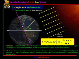 Energias Renováveis: Energia Solar Térmica
02-10-2024 Por : Luís Timóteo 15
Feixe de
radiação
f
d
Energia Solar: Radiação solar...
 = Latitude – É o ângulo entre o plano do equador e a normal à superfície de referência. A latitude mede-se para
norte e para sul do equador, entre 900
sul, no Polo Sul (negativa), e 900
norte, no Polo Norte (positiva).
 = Declinação – Define-se declinação solar como o ângulo entre a direcção da radiação solar e o plano do Equador: O ângulo de
declinação (), varia a cada instante, devido à inclinação da terra sobre o seu eixo de rotação e a rotação da terra
em torno do sol.





 

365
n
284
360
23,45Sin

 Geometria Solar:
Declinação solar
 