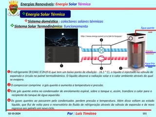 Energias Renováveis: Energia Solar Térmica
02-10-2024 Por : Luís Timóteo 151
O refrigerante (R134A) (C2H2F4) que tem um baixo ponto de ebulição - 26,1 ° C), o líquido é injectado na válvula de
expansão e circula no painel termodinâmico. O líquido absorve a radiação solar e o calor ambiente através do qual
se evapora.
O compressor comprime o gás quente e aumenta a temperatura e pressão.
Este gás quente entra no condensador de enrolamento espiral, sobre o tanque e, assim, transfere o calor para o
recipiente do tanque de água aquecida.
Os gases quentes ao passarem pelo condensador, perdem pressão e temperatura. Além disso voltam ao estado
líquido, que flui de volta para o reservatório do fluido de refrigeração através da válvula de expansão e de novo
regressa aos painéis em novo ciclo.
Sistema doméstico : colectores solares térmicos
Sistema Solar Termodinâmico: funcionamento
Energia Solar Térmica
http://www.energy-panel.cz/cz/jak-to-funguje/
Água quente
Água fria
Energia
Eléctrica
 