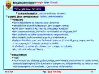 Energias Renováveis: Energia Solar Térmica
02-10-2024 Por : Luís Timóteo 155
Sistema doméstico : colectores solares térmicos
Sistema Solar Termodinâmico: Painéis Termodinâmico
Energia Solar Térmica
Vantagens
•Pouco dependente da luz solar para funcionar.
•Fabricado em alumínio anodizado, com lacagem flexível.
•Baixo peso - apenas 8 kg. Fácil de transportar e instalar.
•Sem presença de vidro, borrachas ou materiais de desgaste fácil.
•Sem problema de sobre aquecimento ou congelamento.
•Elevada resistência a ambientes salinos e à humidade.
•Pode ser instalado com uma inclinação entre os 10 e os 85 graus, o que permite
a sua adaptação a telhados, paredes e jardins.
•A eficiência do painel não diminui com o tempo ou sujidade.
•Vida útil estimada em 25 anos.
Desvantagens
•Preço.
• Pode não ser tão eficiente quanto parece, uma vez que precisa de estar ligado a uma
tomada eléctrica para fazer funcionar o compressor, e depender não da luz solar mas
mais da temperatura ambiente... Que quanto maior melhor!
 